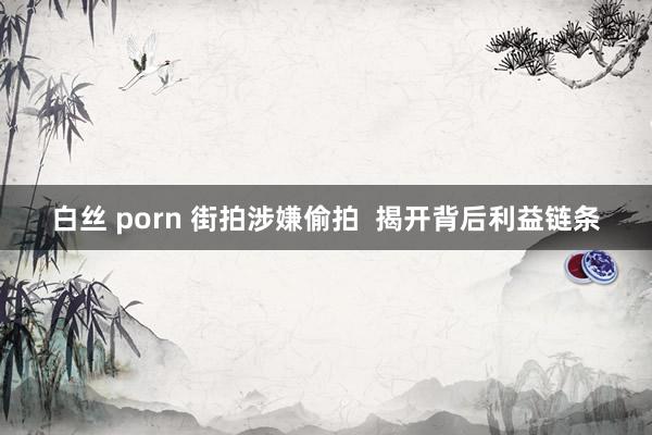 白丝 porn 街拍涉嫌偷拍  揭开背后利益链条