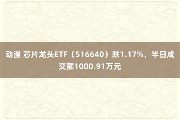 动漫 芯片龙头ETF（516640）跌1.17%，半日成交额1000.91万元