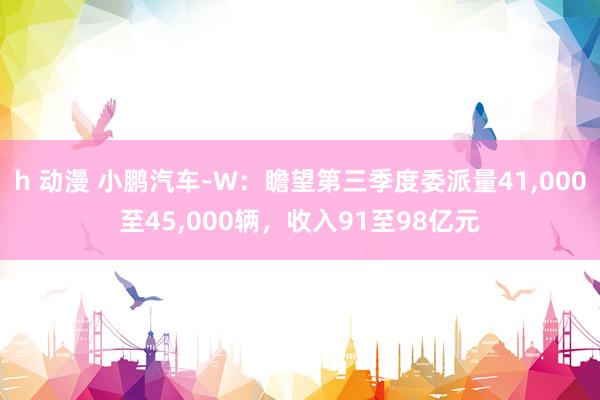 h 动漫 小鹏汽车-W：瞻望第三季度委派量41，000至45，000辆，收入91至98亿元