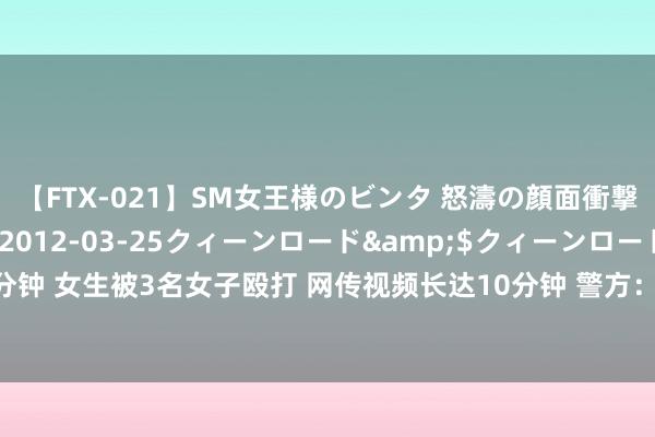 【FTX-021】SM女王様のビンタ 怒濤の顔面衝撃3時間</a>2012-03-25クィーンロード&$クィーンロード189分钟 女生被3名女子殴打 网传视频长达10分钟 警方：打东说念主者系同校学生，已一起握获