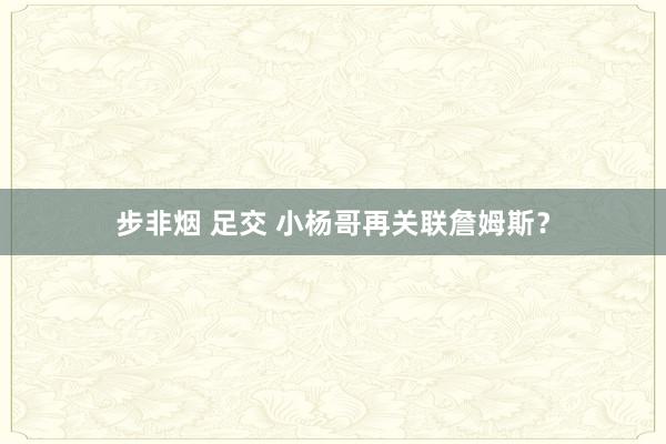 步非烟 足交 小杨哥再关联詹姆斯？