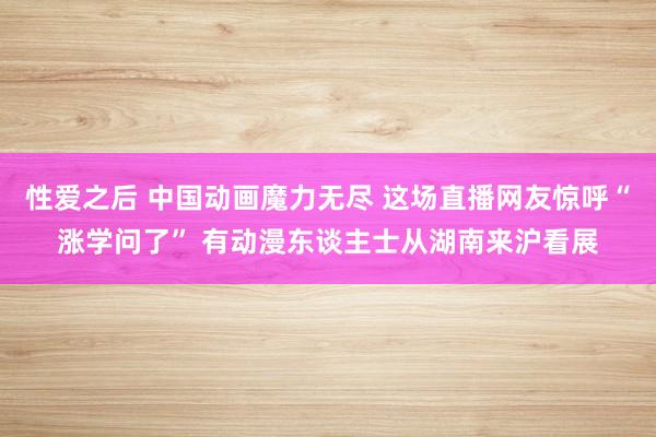 性爱之后 中国动画魔力无尽 这场直播网友惊呼“涨学问了” 有动漫东谈主士从湖南来沪看展