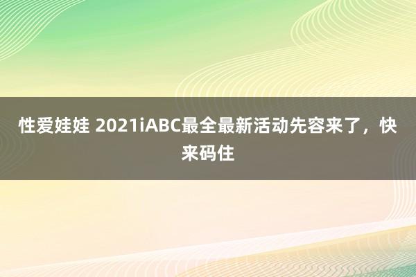 性爱娃娃 2021iABC最全最新活动先容来了，快来码住