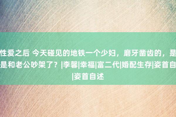 性爱之后 今天碰见的地铁一个少妇，磨牙凿齿的，是不是和老公吵架了？|李馨|幸福|富二代|婚配生存|姿首自述