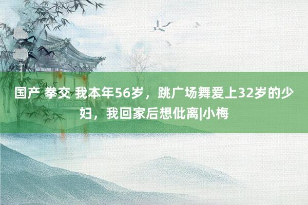 国产 拳交 我本年56岁，跳广场舞爱上32岁的少妇，我回家后想仳离|小梅