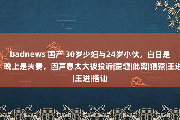 badnews 国产 30岁少妇与24岁小伙，白日是邻居，晚上是夫妻，因声息太大被投诉|歪缠|仳离|猖獗|王进|搭讪