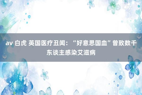 av 白虎 英国医疗丑闻：“好意思国血”曾致数千东谈主感染艾滋病