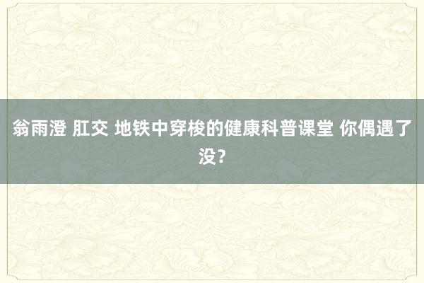 翁雨澄 肛交 地铁中穿梭的健康科普课堂 你偶遇了没？