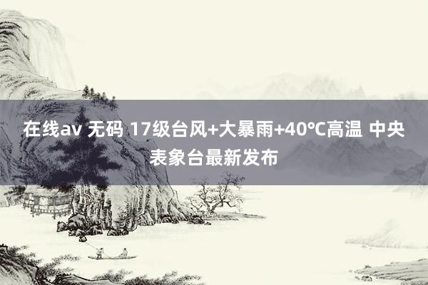 在线av 无码 17级台风+大暴雨+40℃高温 中央表象台最新发布