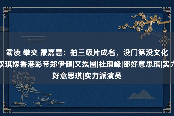 霸凌 拳交 蒙嘉慧：拍三级片成名，没门第没文化，击败双琪嫁香港影帝郑伊健|文娱圈|杜琪峰|邵好意思琪|实力派演员