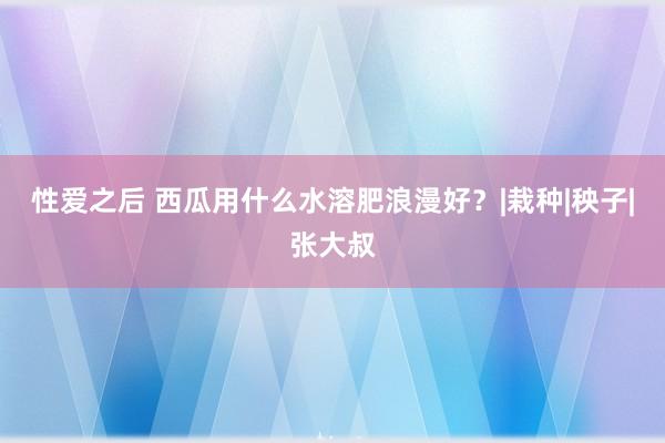 性爱之后 西瓜用什么水溶肥浪漫好？|栽种|秧子|张大叔