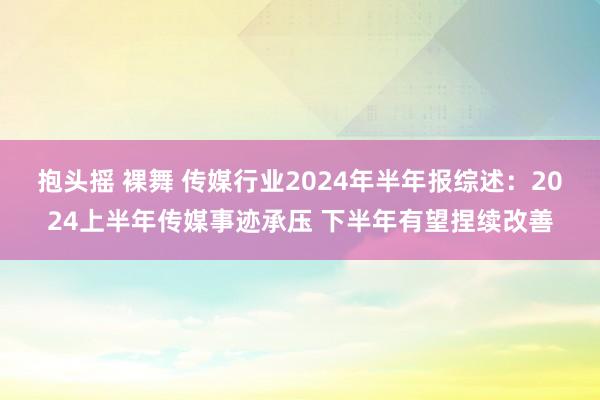 抱头摇 裸舞 传媒行业2024年半年报综述：2024上半年传媒事迹承压 下半年有望捏续改善