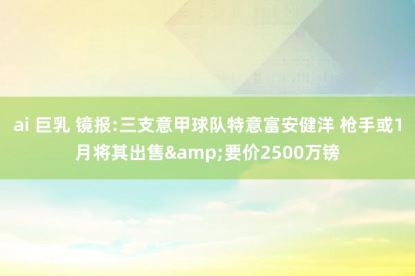 ai 巨乳 镜报:三支意甲球队特意富安健洋 枪手或1月将其出售&要价2500万镑