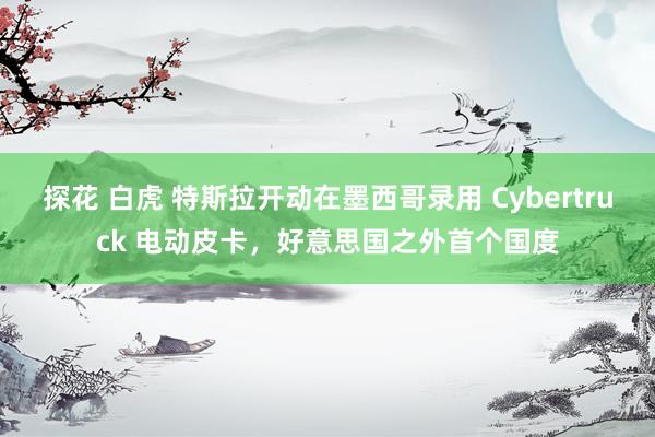 探花 白虎 特斯拉开动在墨西哥录用 Cybertruck 电动皮卡，好意思国之外首个国度