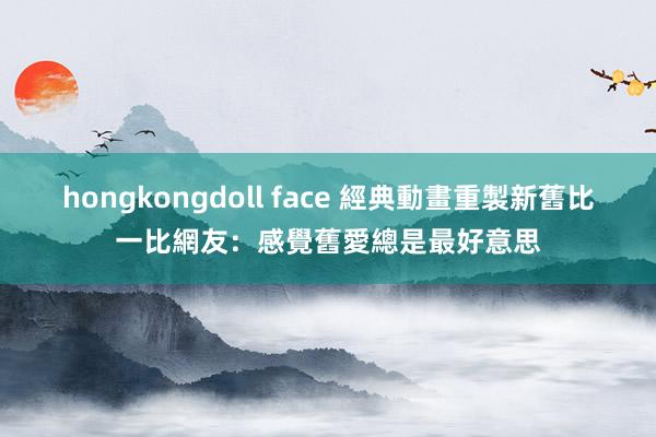 hongkongdoll face 經典動畫重製新舊比一比　網友：感覺舊愛總是最好意思