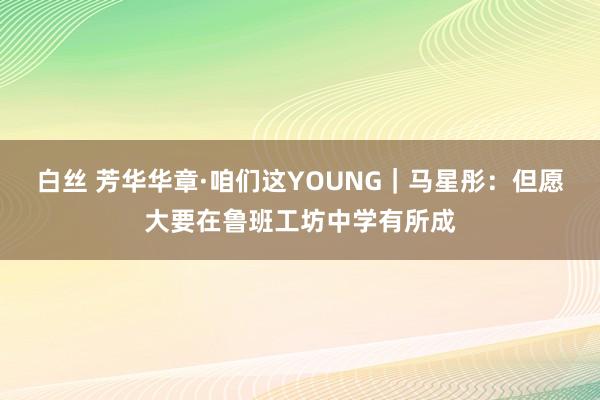 白丝 芳华华章·咱们这YOUNG｜马星彤：但愿大要在鲁班工坊中学有所成