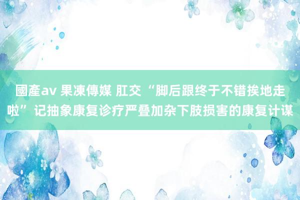 國產av 果凍傳媒 肛交 “脚后跟终于不错挨地走啦” 记抽象康复诊疗严叠加杂下肢损害的康复计谋