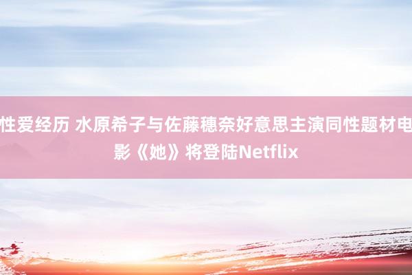 性爱经历 水原希子与佐藤穗奈好意思主演同性题材电影《她》将登陆Netflix