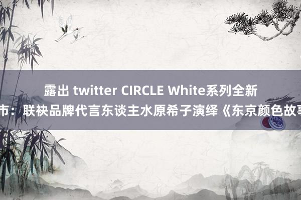 露出 twitter CIRCLE White系列全新上市：联袂品牌代言东谈主水原希子演绎《东京颜色故事》