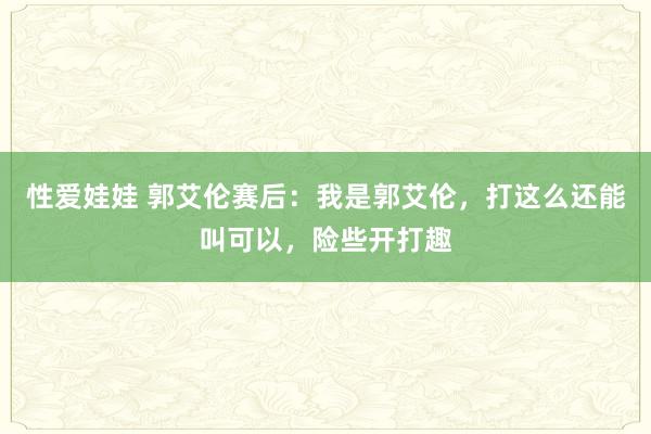 性爱娃娃 郭艾伦赛后：我是郭艾伦，打这么还能叫可以，险些开打趣