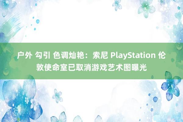 户外 勾引 色调灿艳：索尼 PlayStation 伦敦使命室已取消游戏艺术图曝光