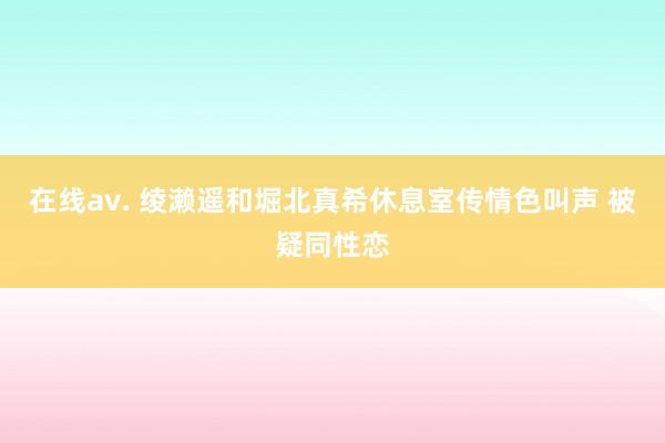 在线av. 绫濑遥和堀北真希休息室传情色叫声 被疑同性恋