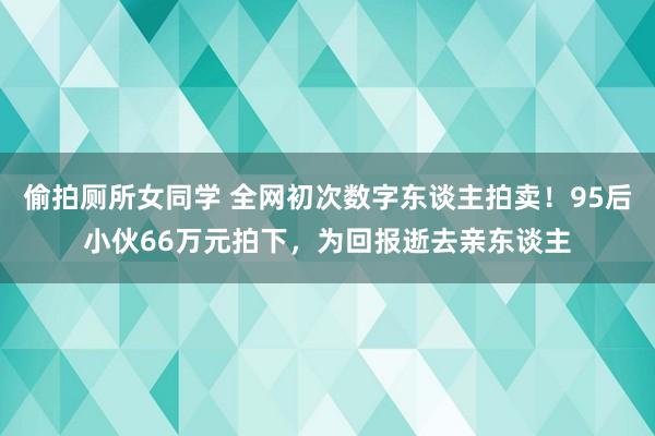 偷拍厕所女同学 全网初次数字东谈主拍卖！95后小伙66万元拍下，为回报逝去亲东谈主