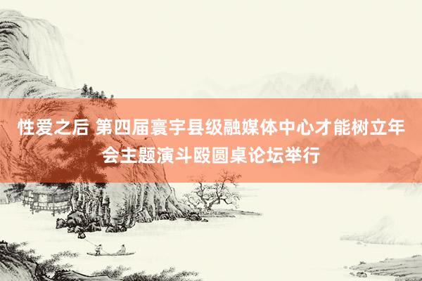 性爱之后 第四届寰宇县级融媒体中心才能树立年会主题演斗殴圆桌论坛举行