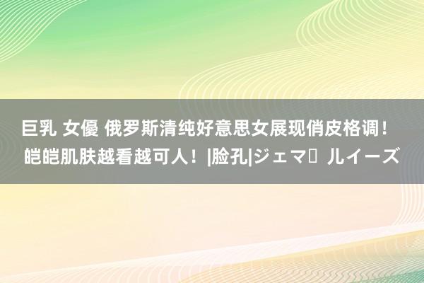 巨乳 女優 俄罗斯清纯好意思女展现俏皮格调！ 皑皑肌肤越看越可人！|脸孔|ジェマ・儿イーズ