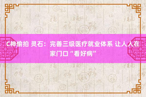 C神偷拍 灵石：完善三级医疗就业体系 让人人在家门口“看好病”