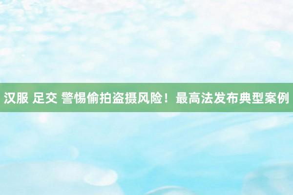 汉服 足交 警惕偷拍盗摄风险！最高法发布典型案例